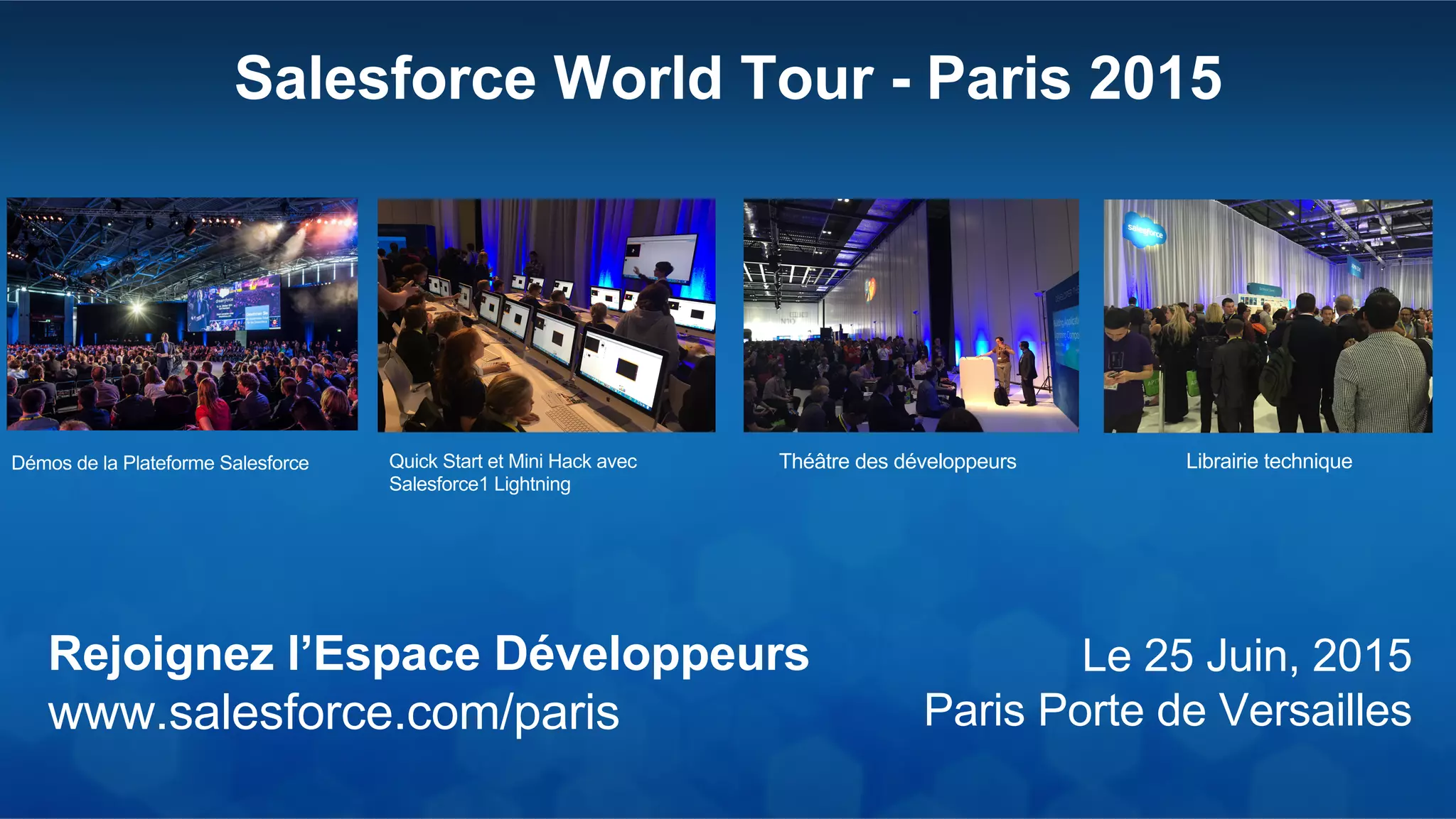Salesforce World Tour - Paris 2015
Le 25 Juin, 2015
Paris Porte de Versailles
Rejoignez l’Espace Développeurs
www.salesforce.com/paris
Démos de la Plateforme Salesforce Quick Start et Mini Hack avec
Salesforce1 Lightning
Théâtre des développeurs Librairie technique
 