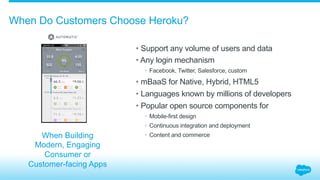 When Do Customers Choose Heroku?
• Support any volume of users and data
• Any login mechanism
•  Facebook, Twitter, Salesforce, custom
• mBaaS for Native, Hybrid, HTML5
• Languages known by millions of developers
• Popular open source components for
•  Mobile-first design
•  Continuous integration and deployment
•  Content and commerceWhen Building
Modern, Engaging
Consumer or
Customer-facing Apps
 
