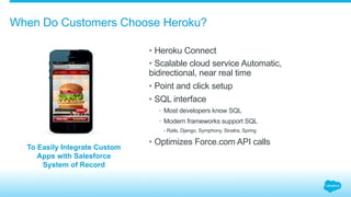 When Do Customers Choose Heroku?
• Heroku Connect
• Scalable cloud service Automatic,
bidirectional, near real time
• Point and click setup
• SQL interface
•  Most developers know SQL
•  Modern frameworks support SQL
​  - Rails, Django, Symphony, Sinatra, Spring
• Optimizes Force.com API calls
To Easily Integrate Custom
Apps with Salesforce
System of Record
 
