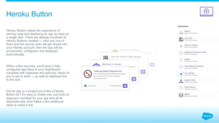 ​ Heroku Button makes the experience of
cloning code and deploying an app as easy as
a single click. There are already hundreds of
Heroku Buttons created — click any one of
them and the source code will get cloned into
your Heroku account, then the app will be
provisioned, configured, and deployed
automatically.
Within a few seconds, you’ll have a fully-
configured app there in your Dashboard,
complete with database and add-ons, ready for
you to get to work — as well as deployed live
to the web.
Got an app or a project you’d like a Heroku
Button for? It’s easy to create one, just build an
apps.json manifest for your app and all its
dependencies, then follow a few additional
steps to make it live.
Heroku Button
 