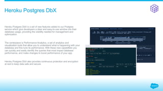 ​ Heroku Postgres DbX is a set of new features added to our Postgres
service which give developers a clear and easy-to-use window into their
database usage, providing the visibility needed for management and
optimization.
​ The centerpiece is Performance Analytics, a set of analytics and
visualization tools that allow you to understand what is happening with your
database and fine tune its performance. With these new capabilities you
can quickly and easily identify the queries that most impact database
performance, and make changes to boost performance of your app.
​ Heroku Postgres DbX also provides continuous protection and encryption
at rest to keep data safe and secure.
Heroku Postgres DbX
 