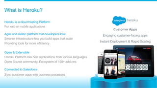 ​ Heroku is a cloud hosting Platform
​ For web or mobile applications
​ 
Agile and elastic platform that developers love
​ Smarter infrastructure lets you build apps that scale
​ Providing tools for more efficiency
​ Open & Extensible
​ Heroku Platform can host applications from various languages
​ Open Source community, Ecosystem of 150+ add-ons
Connected to Salesforce
Sync customer apps with business processes
What is Heroku?
Customer Apps
Engaging customer-facing apps
Instant Deployment & Rapid Scaling
 