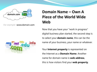 Now that you have your “work in progress”
digital business plan started, the second step is
to select your domain name, this can be the
name of your business, your name or whatever.
For example: www.domain.com
domain.com
Your Internet property is represented on
the Internet as a Domain Name. Another
name for domain name is web address,
this is how visitors find your web property.
Domain Name – Own A
Piece of the World Wide
Web
 