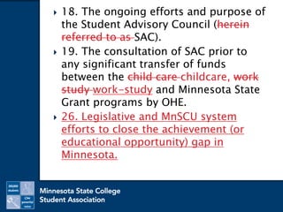  18. The ongoing efforts and purpose of
the Student Advisory Council (herein
referred to as SAC).
 19. The consultation of SAC prior to
any significant transfer of funds
between the child care childcare, work
study work-study and Minnesota State
Grant programs by OHE.
 26. Legislative and MnSCU system
efforts to close the achievement (or
educational opportunity) gap in
Minnesota.
 