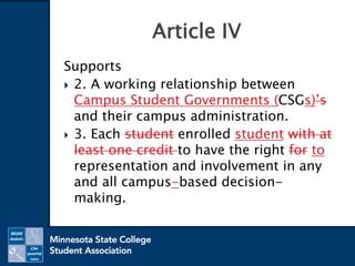 Supports
 2. A working relationship between
Campus Student Governments (CSGs)’s
and their campus administration.
 3. Each student enrolled student with at
least one credit to have the right for to
representation and involvement in any
and all campus-based decision-
making.
Article IV
 