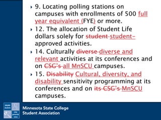  9. Locating polling stations on
campuses with enrollments of 500 full
year equivalent (FYE) or more.
 12. The allocation of Student Life
dollars solely for student student-
approved activities.
 14. Culturally diverse diverse and
relevant activities at its conferences and
on CSG’s all MnSCU campuses.
 15. Disability Cultural, diversity, and
disability sensitivity programming at its
conferences and on its CSG’s MnSCU
campuses.
 
