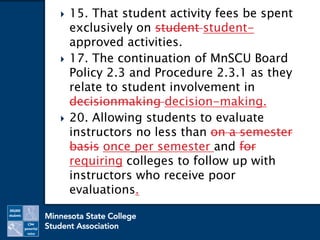 15. That student activity fees be spent
exclusively on student student-
approved activities.
 17. The continuation of MnSCU Board
Policy 2.3 and Procedure 2.3.1 as they
relate to student involvement in
decisionmaking decision-making.
 20. Allowing students to evaluate
instructors no less than on a semester
basis once per semester and for
requiring colleges to follow up with
instructors who receive poor
evaluations.
 
