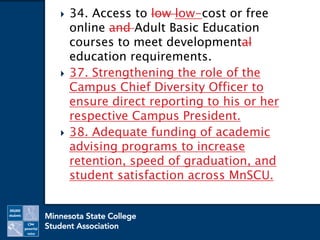  34. Access to low low-cost or free
online and Adult Basic Education
courses to meet developmental
education requirements.
 37. Strengthening the role of the
Campus Chief Diversity Officer to
ensure direct reporting to his or her
respective Campus President.
 38. Adequate funding of academic
advising programs to increase
retention, speed of graduation, and
student satisfaction across MnSCU.
 