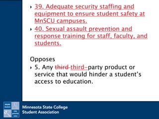  39. Adequate security staffing and
equipment to ensure student safety at
MnSCU campuses.
 40. Sexual assault prevention and
response training for staff, faculty, and
students.
Opposes
 5. Any third third-party product or
service that would hinder a student’s
access to education.
 
