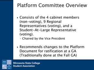  Consists of the 4 cabinet members
(non-voting), 9 Regional
Representatives (voting), and a
Student-At-Large Representative
(voting).
◦ Chaired by the Vice President
 Recommends changes to the Platform
Document for ratification at a GA
(Traditionally done at the Fall GA)
Platform Committee Overview
 