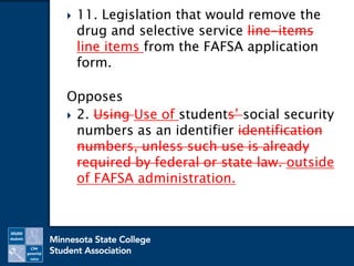  11. Legislation that would remove the
drug and selective service line-items
line items from the FAFSA application
form.
Opposes
 2. Using Use of students’ social security
numbers as an identifier identification
numbers, unless such use is already
required by federal or state law. outside
of FAFSA administration.
 