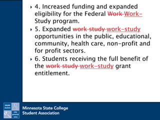 4. Increased funding and expanded
eligibility for the Federal Work Work-
Study program.
 5. Expanded work study work-study
opportunities in the public, educational,
community, health care, non-profit and
for profit sectors.
 6. Students receiving the full benefit of
the work study work-study grant
entitlement.
 