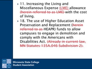  11. Increasing the Living and
Miscellaneous Expense (LME) allowance
(herein referred to as LME) with the cost
of living.
 18. The use of Higher Education Asset
Preservation and Replacement (herein
referred to as HEAPR) funds to allow
campuses to engage in demolition and
comply with the Americans with
Disabilities Act. (Already in current law,
MN Statutes 135A.046 Subdivision 2).
 