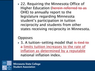  22. Requiring the Minnesota Office of
Higher Education (herein referred to as
OHE) to annually report to the
legislature regarding Minnesota
student’s participation in tuition
reciprocity and students from other
states receiving reciprocity in Minnesota.
Opposes
 3. A tuition-setting model that is tied to
a limits tuition increases to the rate of
inflation as determined by a reputable
national inflation index.
 