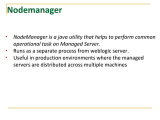 Nodemanager
• NodeManager is a java utility that helps to perform common
operational task on Managed Server.
• Runs as a separate process from weblogic server.
• Useful in production environments where the managed
servers are distributed across multiple machines
 