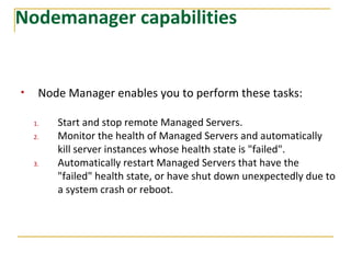 Nodemanager capabilities
• Node Manager enables you to perform these tasks:
1. Start and stop remote Managed Servers.
2. Monitor the health of Managed Servers and automatically
kill server instances whose health state is "failed".
3. Automatically restart Managed Servers that have the
"failed" health state, or have shut down unexpectedly due to
a system crash or reboot.
 
