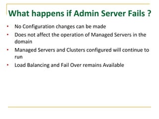 What happens if Admin Server Fails ?
• No Configuration changes can be made
• Does not affect the operation of Managed Servers in the
domain
• Managed Servers and Clusters configured will continue to
run
• Load Balancing and Fail Over remains Available
 
