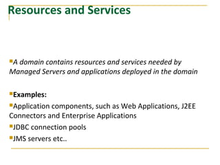 Resources and Services
A domain contains resources and services needed by
Managed Servers and applications deployed in the domain
Examples:
Application components, such as Web Applications, J2EE
Connectors and Enterprise Applications
JDBC connection pools
JMS servers etc..
 