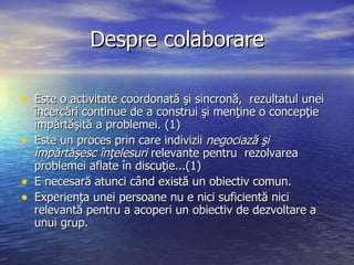 Despre   colaborare <ul><li>Este o activitate coordonată şi sincronă,  rezultatul unei încercări continue de a construi şi...