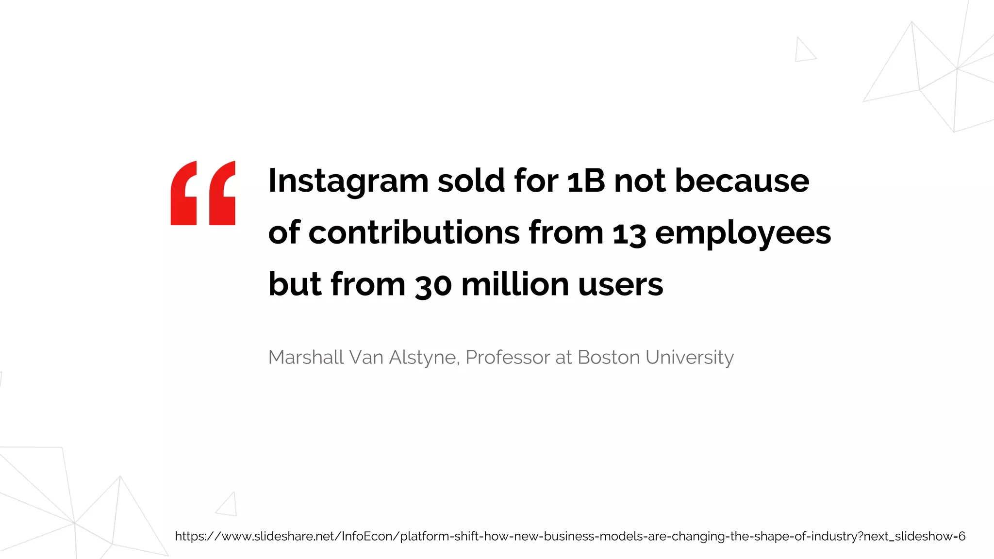 Instagram sold for 1B not because
of contributions from 13 employees
but from 30 million users
Marshall Van Alstyne, Professor at Boston University
https://www.slideshare.net/InfoEcon/platform-shift-how-new-business-models-are-changing-the-shape-of-industry?next_slideshow=6
 