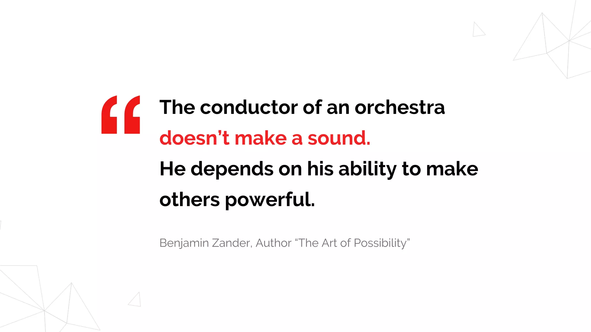 The conductor of an orchestra
doesn’t make a sound.
He depends on his ability to make
others powerful.
Benjamin Zander, Author “The Art of Possibility”
 