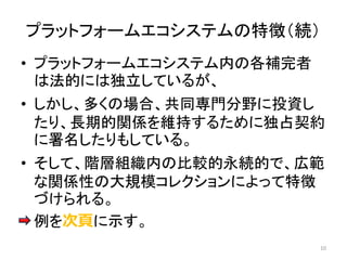 • プラットフォームエコシステム内の各補完者
は法的には独立しているが、
• しかし、多くの場合、共同専門分野に投資し
たり、長期的関係を維持するために独占契約
に署名したりもしている。
• そして、階層組織内の比較的永続的で、広範
な関係性の大規模コレクションによって特徴
づけられる。
• 例を次頁に示す。
10
プラットフォームエコシステムの特徴（続）
 