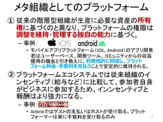 メタ組織としてのプラットフォーム
• 従来の階層型組織が生産に必要な資産の所有
権に基づくのと異なり、プラットフォームの権限は
調整を維持・管理する独自の能力に基づく。
– 事例：
• モバイルアプリプラットフォーム（iOS、Android）のアプリ開発
者はユーザーベース、開発ツール、コミュニティからの収益
獲得の機会と引き換えに、利用規約に同意し、プラット
フォーム料金・手数料を支払うことで安定的に維持される。
• プラットフォームエコシステムでは従来組織のイ
ンセンティブ（給与など）に比較して、参加者自身
がビジネスに参加するため、インンセンティブと
報酬はより強力になる。
– 事例：
• Airbnbではゲストの支払いはホストが受け取る。プラット
フォーマーは単に手数料を受け取るのみ 12
①
②
 