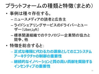 プラットフォームの種類と特徴（まとめ）
• 事例は種々存在する。
– ニュースメディアの読者と広告主
– ライドシェアリングサービスのドライバーとユー
ザー（Uber,Lyft）
– 標準関連組織でのテクノロジー企業間の協力と
競争、他
• 特徴を総合すると：
– 正式な権限に代わる力の源泉としてのエコシステム
アーキテクチャの制御の重要性
– 継続的なイノベーションと質の高い貢献を奨励する
インセンティブの重要性
14
 