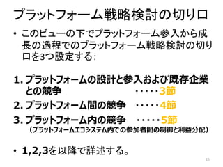 プラットフォーム戦略検討の切り口
• このビューの下でプラットフォーム参入から成
長の過程でのプラットフォーム戦略検討の切り
口を3つ設定する：
1. プラットフォームの設計と参入および既存企業
との競争 ・・・・・3節
2. プラットフォーム間の競争 ・・・・・4節
3. プラットフォーム内の競争 ・・・・・5節
（プラットフォームエコシステム内での参加者間の制御と利益分配）
• 1,2,3を以降で詳述する。
15
 