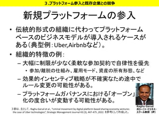 新規プラットフォームの参入
• 伝統的形式の組織に代わってプラットフォーム
ベースのビジネスモデルが導入されるケースが
ある（典型例：Uber,Airbnbなど）。
• 組織的特徴の例：
– 大幅に制限が少なく柔軟な参加契約で自律性を優先
• 参加/離脱の仕組み、雇用モード、資産の所有形態、など
– 効果的インセンティブ戦略が不確実なため途中で
ルール変更の可能性がある。
– プラットフォームガバナンスにおける「オープン」
化の度合いが変動する可能性がある。
16
３.プラットフォーム参入と既存企業との競争
３節は、主として、Raghu Garud et al., “Liminal movement by digital platform-based sharing economy ventures:
the case of Uber technologies”, Strategic Management Journal 43 (3), 447-475 ,2022. を参考にして作成した。
Raghu Garud
ボローニャ・ビジネス・
スクール教授（伊）
 