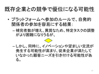 既存企業との競争で優位になる可能性
• プラットフォームへ参加のルールで、自発的
関係者の参加を容易にする結果：
– 補完者数が増え、異質なため、特定タスクの調整
がより困難になりうるが、
– しかし、同時に、イノベーションや望ましい交流が
発生する可能性が高まり、従来企業が満たして
いなかった顧客ニーズを引き付ける可能性があ
る。
17
 