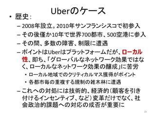 Uberのケース
• 歴史：
– 2008年設立。2010年サンフランシスコで初参入
– その後僅か10年で世界700都市、500空港に参入
– その間、多数の障害、制限に遭遇
– ポイントはUberはプラットフォームだが、ローカル
性、即ち、「グローバルなネットワーク効果ではな
く、ローカルなネットワーク効果の醸成」に苦労
• ローカル地域でのクリティカルマス獲得がポイント
• 各都市毎の重複する規制の雑木林に遭遇
– これへの対処には技術的、経済的（顧客を引き
付けるインセンティブ、など）変革だけでなく、社
会政治的課題への対応の成否が重要に
18
 