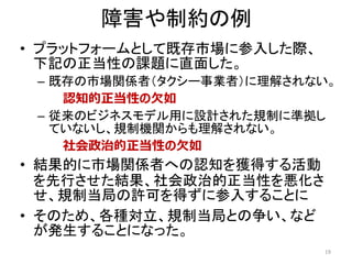 障害や制約の例
• プラットフォームとして既存市場に参入した際、
下記の正当性の課題に直面した。
– 既存の市場関係者（タクシー事業者）に理解されない。
認知的正当性の欠如
– 従来のビジネスモデル用に設計された規制に準拠し
ていないし、規制機関からも理解されない。
社会政治的正当性の欠如
• 結果的に市場関係者への認知を獲得する活動
を先行させた結果、社会政治的正当性を悪化さ
せ、規制当局の許可を得ずに参入することに
• そのため、各種対立、規制当局との争い、など
が発生することになった。
19
 