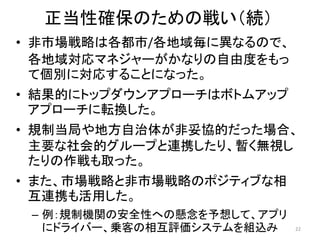 • 非市場戦略は各都市/各地域毎に異なるので、
各地域対応マネジャーがかなりの自由度をもっ
て個別に対応することになった。
• 結果的にトップダウンアプローチはボトムアップ
アプローチに転換した。
• 規制当局や地方自治体が非妥協的だった場合、
主要な社会的グループと連携したり、暫く無視し
たりの作戦も取った。
• また、市場戦略と非市場戦略のポジティブな相
互連携も活用した。
– 例：規制機関の安全性への懸念を予想して、アプリ
にドライバー、乗客の相互評価システムを組込み 22
正当性確保のための戦い（続）
 