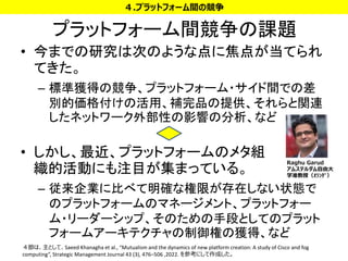 プラットフォーム間競争の課題
• 今までの研究は次のような点に焦点が当てられ
てきた。
– 標準獲得の競争、プラットフォーム・サイド間での差
別的価格付けの活用、補完品の提供、それらと関連
したネットワーク外部性の影響の分析、など
• しかし、最近、プラットフォームのメタ組
織的活動にも注目が集まっている。
– 従来企業に比べて明確な権限が存在しない状態で
のプラットフォームのマネージメント、プラットフォー
ム・リーダーシップ、そのための手段としてのプラット
フォームアーキテクチャの制御権の獲得、など
24
４.プラットフォーム間の競争
４節は、主として、Saeed Khanagha et al., “Mutualism and the dynamics of new platform creation: A study of Cisco and fog
computing”, Strategic Management Journal 43 (3), 476–506 ,2022. を参考にして作成した。
Raghu Garud
アムステルダム自由大
学准教授（ｵﾗﾝﾀﾞ）
 