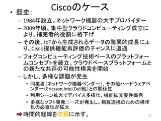 Ciscoのケース
• 歴史：
– 1984年設立。ネットワーク機器の大手プロバイダー
– 2009年頃、集中型クラウドコンピューティング成立に
より、補完者的役割に格下げ
– その後、IoTから生成されるデータの驚異的成長によ
り、Cisco提供機能再評価のチャンスに遭遇
– フォグコンピューティング技術ベースのプラットフォー
ムコンセプトを確立。クラウドベースプラットフォームと
の新たな共存の可能性模索を開始
– しかし、多様な課題が発生
• 同業者（ネットワーク機器ベンダー）、その他ハードウェアベ
ンダー（Ericsson,Intel,Dell他）との関係性
• 利用シーン拡大でデバイス多様化、機能拡充要件爆発
• 多様なソフト開発ニーズが発生し、相互連携のための標準
化の必要性が拡大
– 時間的経緯を次頁に示す。 26
 