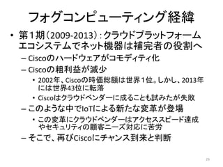 フォグコンピューティング経緯
• 第１期（2009-2013）：クラウドプラットフォーム
エコシステムでネット機器は補完者の役割へ
– Ciscoのハードウェアがコモディティ化
– Ciscoの粗利益が減少
• 2002年、Ciscoの時価総額は世界１位。しかし、2013年
には世界43位に転落
• Ciscoはクラウドベンダーに成ることも試みたが失敗
– このような中でIoTによる新たな変革が登場
• この変革にクラウドベンダーはアクセススピード達成
やセキュリティの顧客ニーズ対応に苦労
– そこで、再びCiscoにチャンス到来と判断
29
 