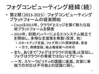 • 第２期（2013-2015）：フォグコンピューティング
プラットフォームの提案開始
– Ciscoは2013年、クラウドとエッジを繋ぐ新たな技
術プラットフォームを開発
– 2014年、初期メンバーによるエコシステム組立て
を開始し、多様な支援策を発動（投資、他）
• スタートアップ支援、フォグ用ソフト開発誘導、賞金
• 一方で、商標登録、独占権確保への布石
– また、あくまで「フォグはクラウドの拡張」と宣伝し、
フォグはクラウドの脅威ではないとアピール
– 一方、スケーラビリティの課題に直面。次第に単
独での対応は不可能との認識に傾く。
30
フォグコンピューティング経緯（続）
 
