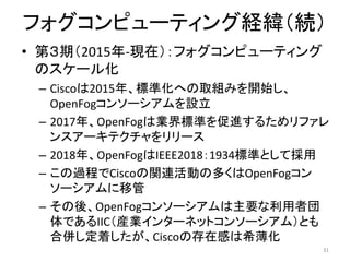 • 第３期（2015年-現在）：フォグコンピューティング
のスケール化
– Ciscoは2015年、標準化への取組みを開始し、
OpenFogコンソーシアムを設立
– 2017年、OpenFogは業界標準を促進するためリファレ
ンスアーキテクチャをリリース
– 2018年、OpenFogはIEEE2018：1934標準として採用
– この過程でCiscoの関連活動の多くはOpenFogコン
ソーシアムに移管
– その後、OpenFogコンソーシアムは主要な利用者団
体であるIIC（産業インターネットコンソーシアム）とも
合併し定着したが、Ciscoの存在感は希薄化
31
フォグコンピューティング経緯（続）
 