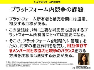 プラットフォーム内競争の課題
• プラットフォーム所有者と補完者間には通常、
相反する目標がある。
• この緊張は、特に主要な補完品も提供するプ
ラットフォーム所有者にとっては重要になる。
• そこで、プラットフォームを戦略的に管理する
ため、将来の相互作用を想定し、相互依存す
るメンバー間との協力と競争のバランスを取る
方法を注意深く理解する必要がある。
32
５.プラットフォーム内の競争
５節は、主として、Danielle Logue and Matthew Grimes, “Platforms for the people: Enabling civic
crowdfunding through the cultivation of institutional infrastructure”, Strategic Management Journal 43 (3),
663–693, 2022. を参考にして作成した。 Danielle Logue
シドニー工科大学准教授(豪州）
 