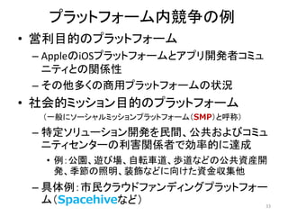 プラットフォーム内競争の例
• 営利目的のプラットフォーム
– AppleのiOSプラットフォームとアプリ開発者コミュ
ニティとの関係性
– その他多くの商用プラットフォームの状況
• 社会的ミッション目的のプラットフォーム
（一般にソーシャルミッションプラットフォーム（SMP）と呼称）
– 特定ソリューション開発を民間、公共およびコミュ
ニティセンターの利害関係者で効率的に達成
• 例：公園、遊び場、自転車道、歩道などの公共資産開
発、季節の照明、装飾などに向けた資金収集他
– 具体例：市民クラウドファンディングプラットフォー
ム（Spacehiveなど） 33
 