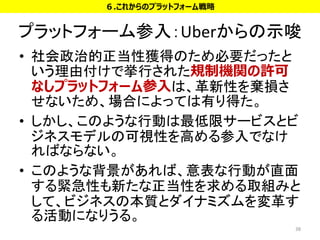 プラットフォーム参入：Uberからの示唆
• 社会政治的正当性獲得のため必要だったと
いう理由付けで挙行された規制機関の許可
なしプラットフォーム参入は、革新性を棄損さ
せないため、場合によっては有り得た。
• しかし、このような行動は最低限サービスとビ
ジネスモデルの可視性を高める参入でなけ
ればならない。
• このような背景があれば、意表な行動が直面
する緊急性も新たな正当性を求める取組みと
して、ビジネスの本質とダイナミズムを変革す
る活動になりうる。
38
６.これからのプラットフォーム戦略
 