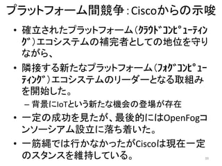 プラットフォーム間競争：Ciscoからの示唆
39
• 確立されたプラットフォーム（ｸﾗｳﾄﾞｺﾝﾋﾟｭｰﾃｨﾝ
ｸﾞ）エコシステムの補完者としての地位を守り
ながら、
• 隣接する新たなプラットフォーム（ﾌｫｸﾞｺﾝﾋﾟｭｰ
ﾃｨﾝｸﾞ）エコシステムのリーダーとなる取組み
を開始した。
– 背景にIoTという新たな機会の登場が存在
• 一定の成功を見たが、最後的にはOpenFogコ
ンソーシアム設立に落ち着いた。
• 一筋縄では行かなかったがCiscoは現在一定
のスタンスを維持している。
 
