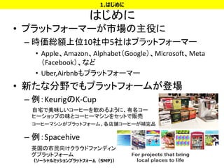 はじめに
• プラットフォーマーが市場の主役に
– 時価総額上位10社中5社はプラットフォーマー
• Apple、Amazon、Alphabet（Google）、Microsoft、Meta
（Facebook）、など
• Uber,Airbnbもプラットフォーマー
• 新たな分野でもプラットフォームが登場
– 例：KeurigのK-Cup
– 例：Spacehive
4
1.はじめに
自宅で美味しいコーヒーを飲めるように、有名コー
ヒーショップの味とコーヒーマシンをセットで販売
コーヒーマシンがプラットフォーム。各店舗コーヒーが補完品
英国の市民向けクラウドファンディン
グプラットフォーム
（ソーシャルミッションプラットフォーム（SMP)）
 