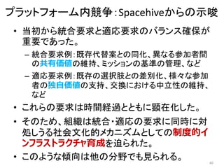 • 当初から統合要求と適応要求のバランス確保が
重要であった。
– 統合要求例：既存代替案との同化、異なる参加者間
の共有価値の維持、ミッションの基準の管理、など
– 適応要求例：既存の選択肢との差別化、様々な参加
者の独自価値の支持、交換における中立性の維持、
など
• これらの要求は時間経過とともに顕在化した。
• そのため、組織は統合・適応の要求に同時に対
処しうる社会文化的メカニズムとしての制度的イ
ンフラストラクチャ育成を迫られた。
• このような傾向は他の分野でも見られる。 40
プラットフォーム内競争：Spacehiveからの示唆
 