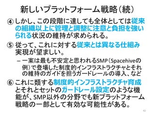 • しかし、この段階に達しても全体としては従来
の組織以上に管理と調整に注意と負担を強い
られる状況の維持が求められる。
• 従って、これに対する従来とは異なる仕組み
実現が望ましい。
– 一案は最も不安定と思われるSMP（Spacehiveの
例）で登場した制度的インフラストラクチャとそれ
の維持のガイドを担うガードレールの導入、など
• これに類する制度的インフラストラクチャ育成
とそれとセットのガードレール設定のような機
能が、SMP以外の分野でも新プラットフォーム
戦略の一部として有効な可能性がある。
42
新しいプラットフォーム戦略（続）
④
⑤
⑥
 