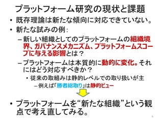 プラットフォーム研究の現状と課題
• 既存理論は新たな傾向に対応できていない。
• 新たな試みの例：
– 新しい組織としてのプラットフォームの組織境
界、ガバナンスメカニズム、プラットフォームスコー
プに与える影響とは？
– プラットフォームは本質的に動的に変化。それ
にはどう対応すべきか？
• 従来の取組みは静的レベルでの取り扱いが主
– 例えば「勝者総取り」は静的ビュー
• プラットフォームを“新たな組織”という観
点で考え直してみる。 6
 
