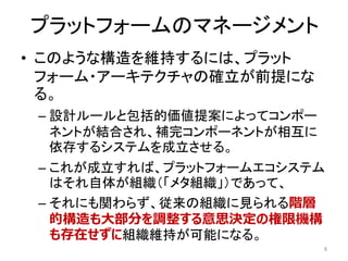 プラットフォームのマネージメント
• このような構造を維持するには、プラット
フォーム・アーキテクチャの確立が前提にな
る。
– 設計ルールと包括的価値提案によってコンポー
ネントが結合され、補完コンポーネントが相互に
依存するシステムを成立させる。
– これが成立すれば、プラットフォームエコシステム
はそれ自体が組織（「メタ組織」）であって、
– それにも関わらず、従来の組織に見られる階層
的構造も大部分を調整する意思決定の権限機構
も存在せずに組織維持が可能になる。
8
 