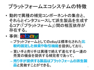 プラットフォームエコシステムの特徴
• 動的で異種の補完コンポーネントの集合と、
それらとインタフェースして派生製品を生成す
るコア（「プラットフォーム」）間の相互依存が
存在する。
• 事例：
– プラットフォームとしてのeBayは標準化された比
較的固定した検索や取引機能を提供しており、
– 買い手と売り手は異種で絶えず進化する一連の
売買の機会を提供する補完者であって、
– 売り手が提供する製品はプラットフォームの派生製
品と見做すことができる。 9
 