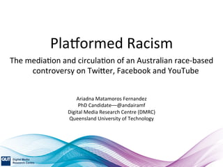 Pla$ormed	
  Racism	
  
The	
  media1on	
  and	
  circula1on	
  of	
  an	
  Australian	
  race-­‐based	
  
controversy	
  on	
  Twi<er,	
  Facebook	
  and	
  YouTube	
  
Ariadna	
  Matamoros	
  Fernandez	
  	
  
PhD	
  Candidate––@andairamf	
  
Digital	
  Media	
  Research	
  Centre	
  (DMRC)	
  
Queensland	
  University	
  of	
  Technology	
  
 